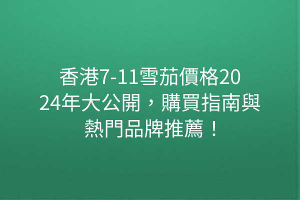 香港7-11雪茄價格2024年大公開，購買指南與熱門品牌推薦！