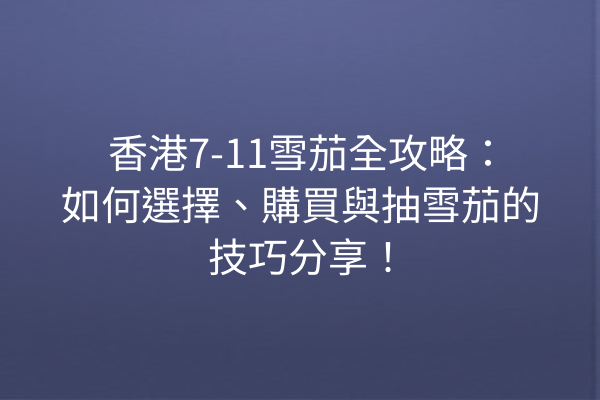 香港7-11雪茄全攻略：如何選擇、購買與抽雪茄的技巧分享！