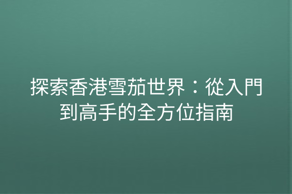 探索香港雪茄世界：從入門到高手的全方位指南