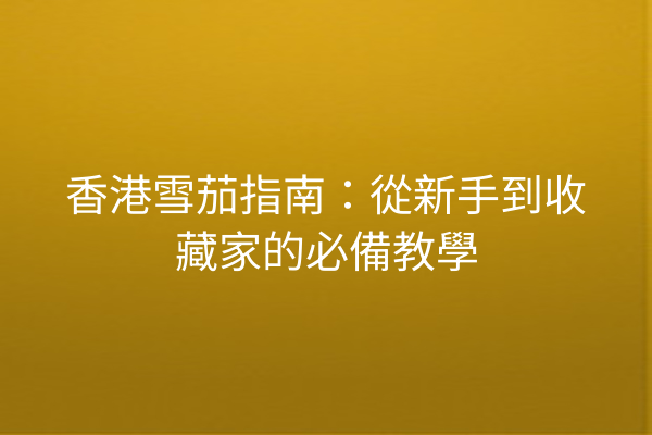 香港雪茄指南：從新手到收藏家的必備教學