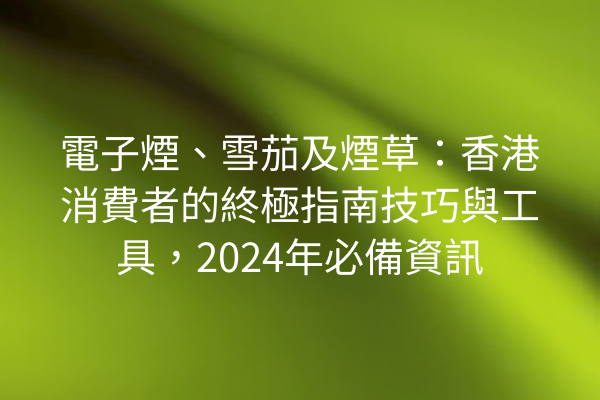 電子煙、雪茄及煙草：香港消費者的終極指南技巧與工具，2024年必備資訊