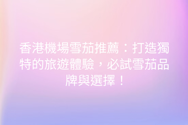 香港機場雪茄推薦：打造獨特的旅遊體驗，必試雪茄品牌與選擇！