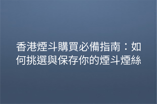 香港煙斗購買必備指南：如何挑選與保存你的煙斗煙絲