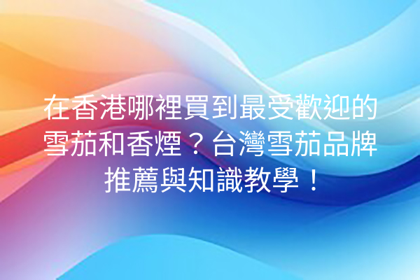 在香港哪裡買到最受歡迎的雪茄和香煙？台灣雪茄品牌推薦與知識教學！