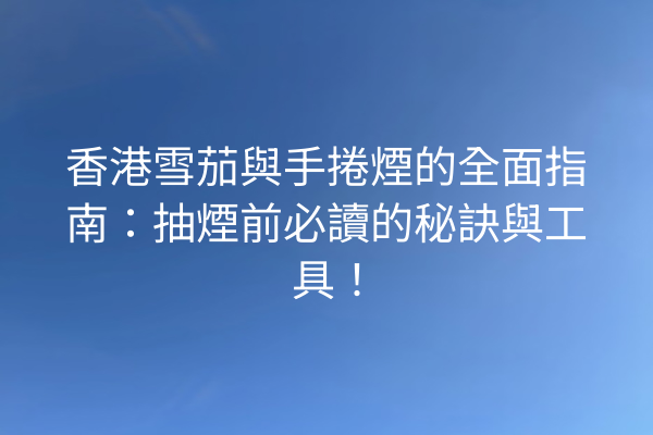 香港雪茄與手捲煙的全面指南：抽煙前必讀的秘訣與工具！