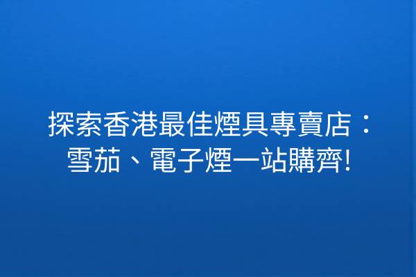 探索香港最佳煙具專賣店:雪茄、電子煙一站購齊!