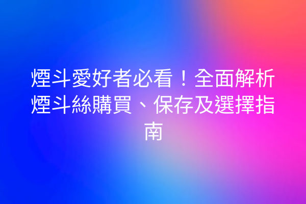 煙斗愛好者必看！全面解析煙斗絲購買、保存及選擇指南