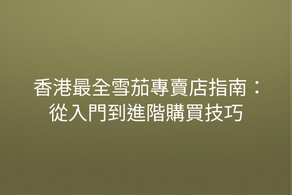 香港最全雪茄專賣店指南：從入門到進階購買技巧