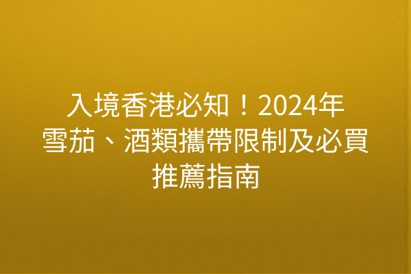 入境香港必知！2024年雪茄、酒類攜帶限制及必買推薦指南