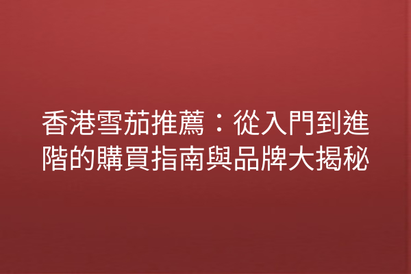 香港雪茄推薦:從入門到進階的購買指南與品牌大揭秘