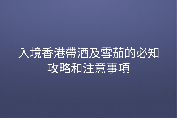 入境香港帶酒及雪茄的必知攻略和注意事項
