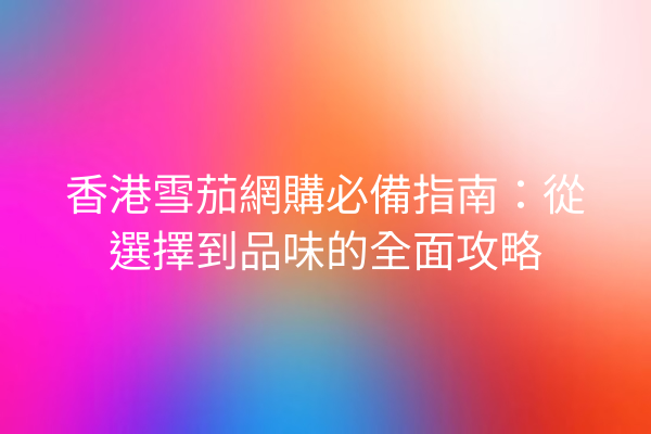 香港雪茄網購必備指南：從選擇到品味的全面攻略