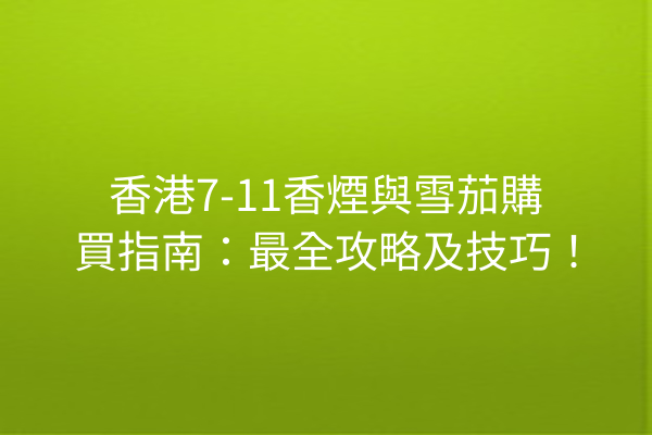 香港7-11香煙與雪茄購買指南：最全攻略及技巧！