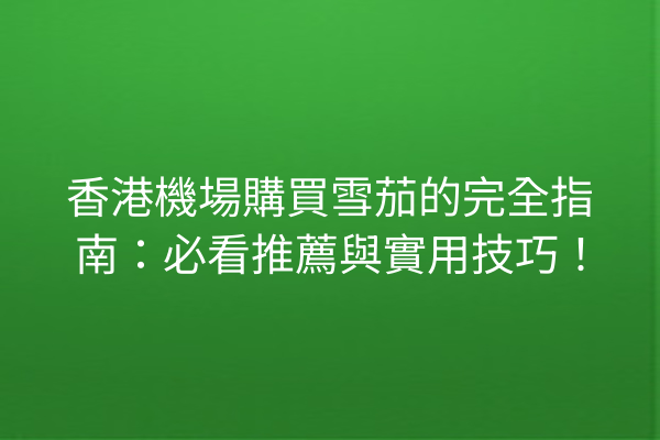 香港機場購買雪茄的完全指南:必看推薦與實用技巧!