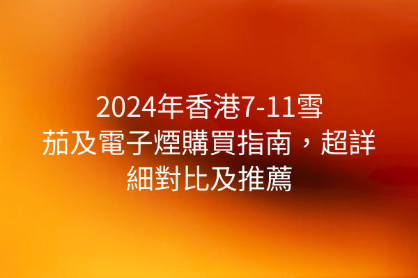 2024年香港7-11雪茄及電子煙購買指南，超詳細對比及推薦