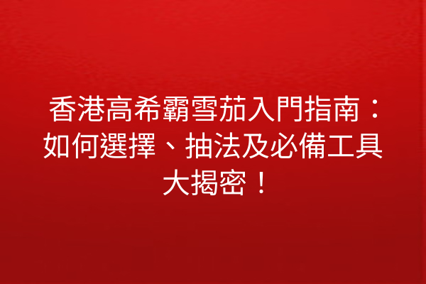香港高希霸雪茄入門指南:如何選擇、抽法及必備工具大揭密!