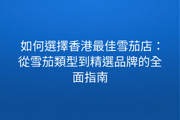如何選擇香港最佳雪茄店：從雪茄類型到精選品牌的全面指南