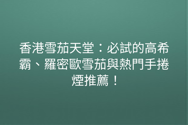 香港雪茄天堂：必試的高希霸、羅密歐雪茄與熱門手捲煙推薦！