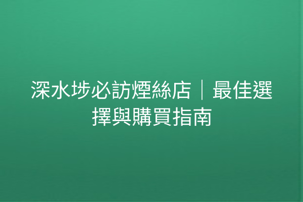 深水埗必訪煙絲店｜最佳選擇與購買指南