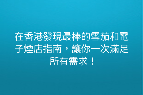 在香港發現最棒的雪茄和電子煙店指南，讓你一次滿足所有需求！