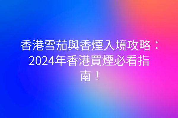 香港雪茄與香煙入境攻略：2024年香港買煙必看指南！