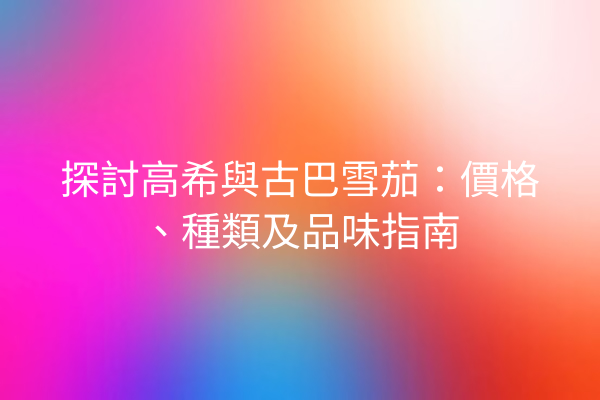 探討高希與古巴雪茄：價格、種類及品味指南