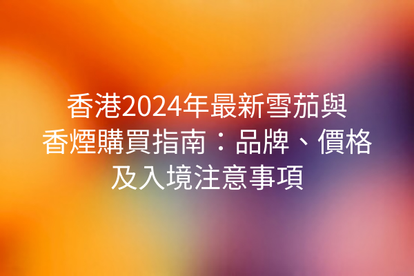 香港2024年最新雪茄與香煙購買指南：品牌、價格及入境注意事項