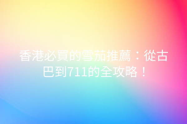 香港必買的雪茄推薦：從古巴到711的全攻略！