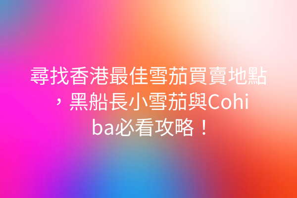 尋找香港最佳雪茄買賣地點，黑船長小雪茄與Cohiba必看攻略！