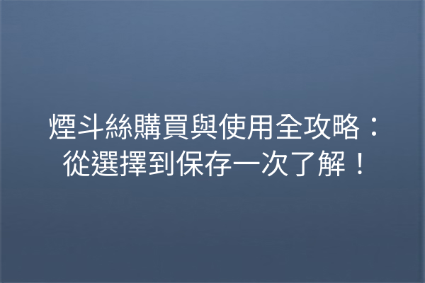 煙斗絲購買與使用全攻略：從選擇到保存一次了解！