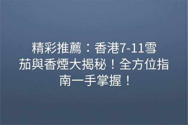 精彩推薦：香港7-11雪茄與香煙大揭秘！全方位指南一手掌握！