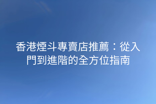香港煙斗專賣店推薦：從入門到進階的全方位指南