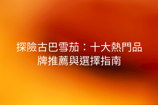 探險古巴雪茄:十大熱門品牌推薦與選擇指南