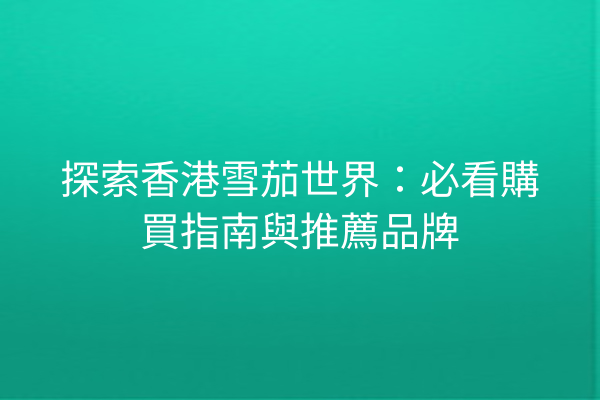 探索香港雪茄世界：必看購買指南與推薦品牌
