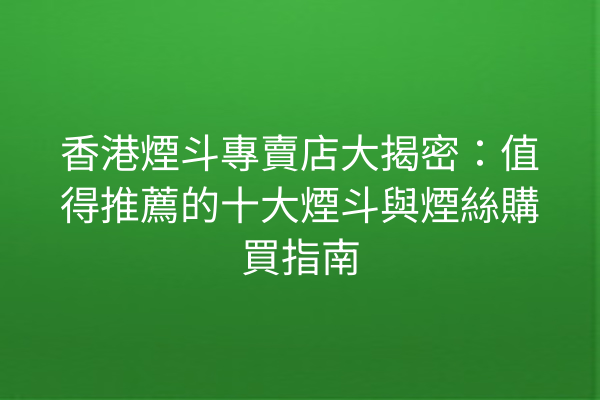 香港煙斗專賣店大揭密：值得推薦的十大煙斗與煙絲購買指南