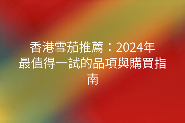 香港雪茄推薦：2024年最值得一試的品項與購買指南