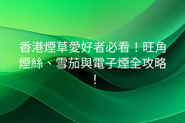 香港煙草愛好者必看！旺角煙絲、雪茄與電子煙全攻略！
