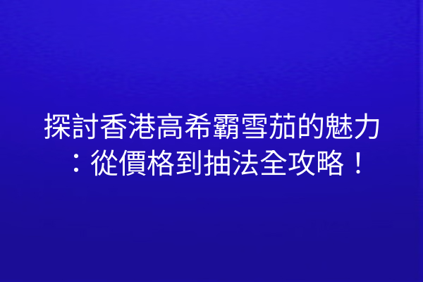 探討香港高希霸雪茄的魅力：從價格到抽法全攻略！