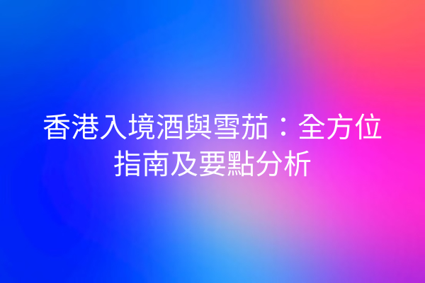 香港入境酒與雪茄：全方位指南及要點分析