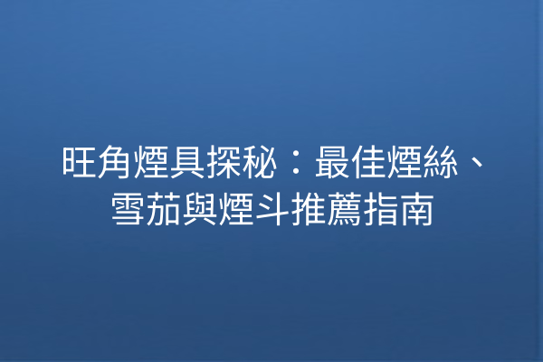旺角煙具探秘：最佳煙絲、雪茄與煙斗推薦指南
