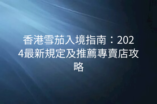 香港雪茄入境指南：2024最新規定及推薦專賣店攻略