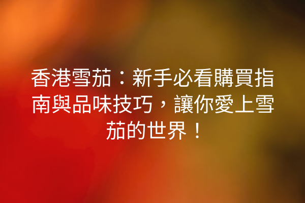 香港雪茄：新手必看購買指南與品味技巧，讓你愛上雪茄的世界！