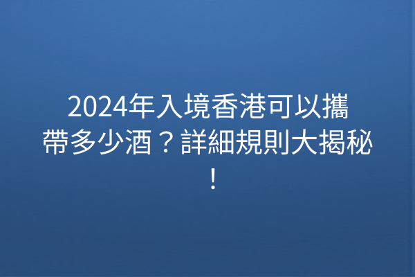 2024年入境香港可以攜帶多少酒?詳細規則大揭秘!