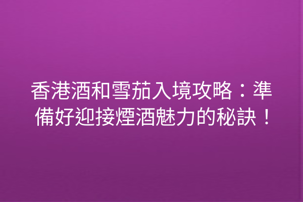 香港酒和雪茄入境攻略：準備好迎接煙酒魅力的秘訣！
