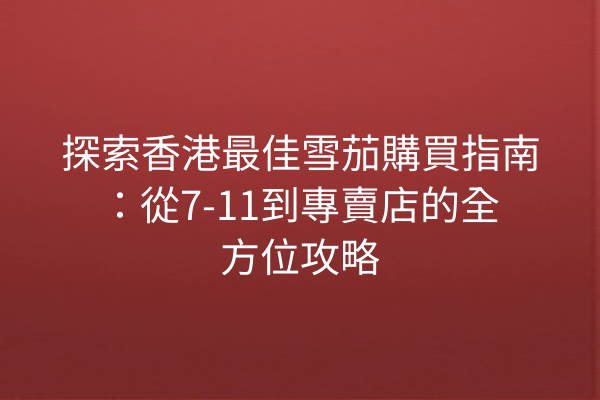 探索香港最佳雪茄購買指南：從7-11到專賣店的全方位攻略