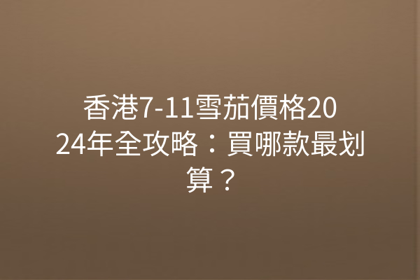 香港7-11雪茄價格2024年全攻略：買哪款最划算？