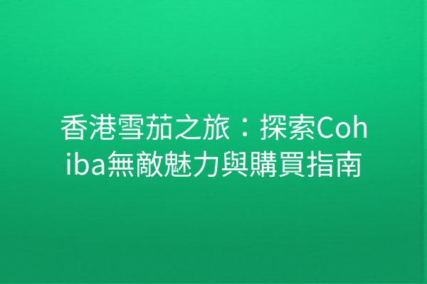 香港雪茄之旅：探索Cohiba無敵魅力與購買指南