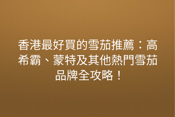 香港最好買的雪茄推薦：高希霸、蒙特及其他熱門雪茄品牌全攻略！