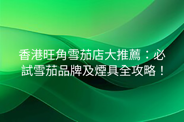 香港旺角雪茄店大推薦：必試雪茄品牌及煙具全攻略！