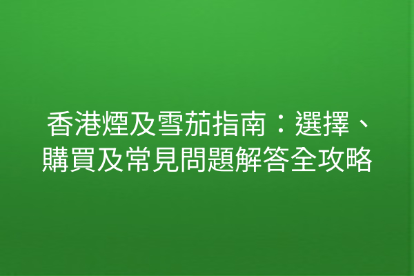 香港煙及雪茄指南：選擇、購買及常見問題解答全攻略